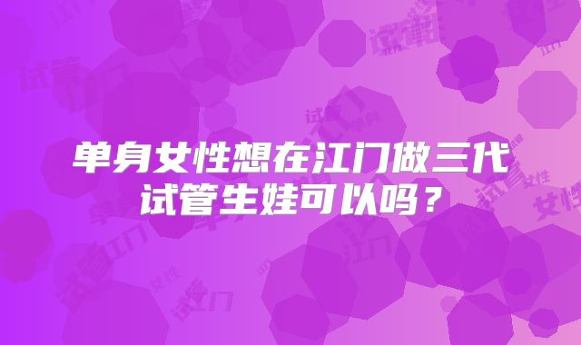 单身女性想在江门做三代试管生娃可以吗？