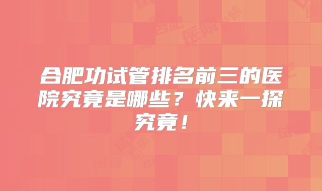 合肥功试管排名前三的医院究竟是哪些?快来一探究竟!