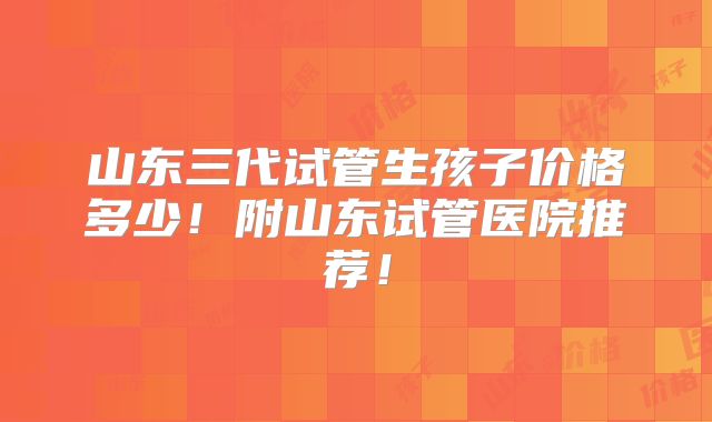 山东三代试管生孩子价格多少!附山东试管医院推荐!