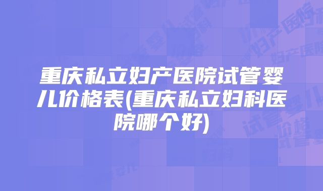重庆私立妇产医院试管婴儿价格表(重庆私立妇科医院哪个好)