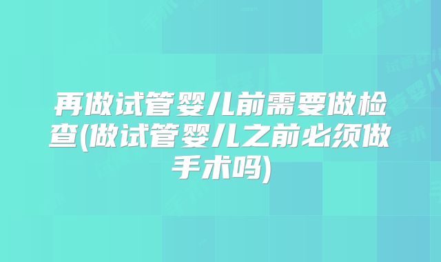 再做试管婴儿前需要做检查(做试管婴儿之前必须做手术吗)
