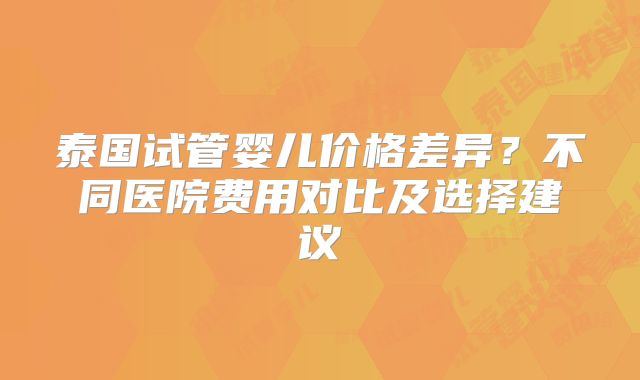 泰国试管婴儿价格差异?不同医院费用对比及选择建议
