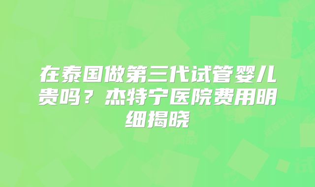在泰国做第三代试管婴儿贵吗？杰特宁医院费用明细揭晓