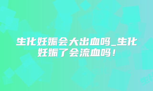生化妊娠会大出血吗_生化妊娠了会流血吗！