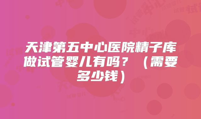 天津第五中心医院精子库做试管婴儿有吗?(需要多少钱)