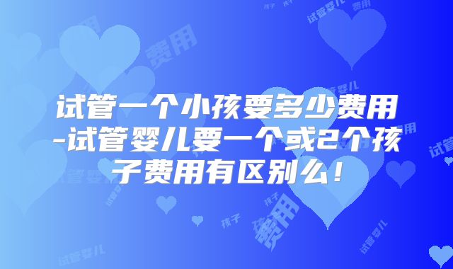 试管一个小孩要多少费用-试管婴儿要一个或2个孩子费用有区别么！