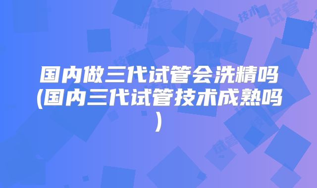 国内做三代试管会洗精吗(国内三代试管技术成熟吗)