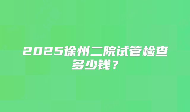 2025徐州二院试管检查多少钱？