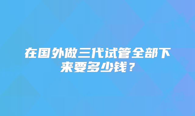 在国外做三代试管全部下来要多少钱？