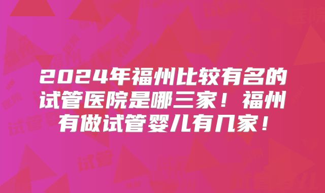 2024年福州比较有名的试管医院是哪三家！福州有做试管婴儿有几家！