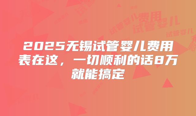 2025无锡试管婴儿费用表在这,一切顺利的话8万就能搞定