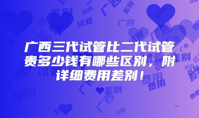 广西三代试管比二代试管贵多少钱有哪些区别，附详细费用差别！
