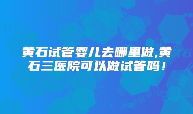 黄石试管婴儿去哪里做,黄石三医院可以做试管吗!