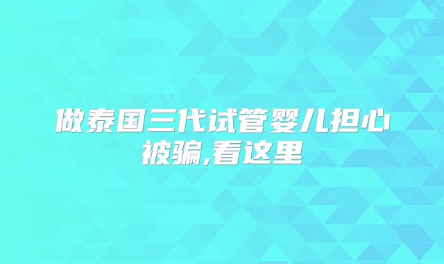 做泰国三代试管婴儿担心被骗,看这里
