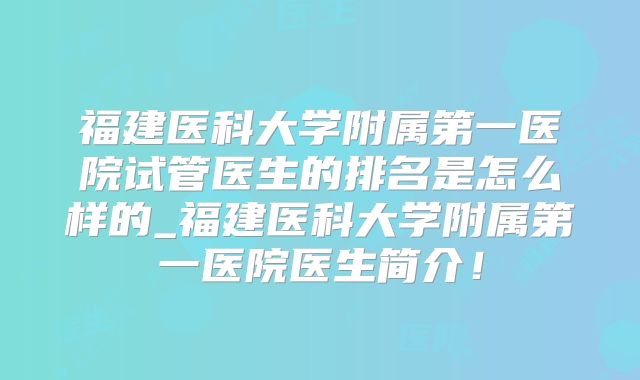 福建医科大学附属第一医院试管医生的排名是怎么样的_福建医科大学附属第一医院医生简介！