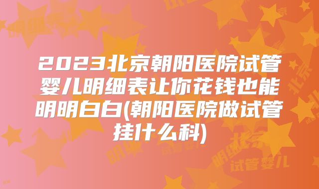 2023北京朝阳医院试管婴儿明细表让你花钱也能明明白白(朝阳医院做试管挂什么科)