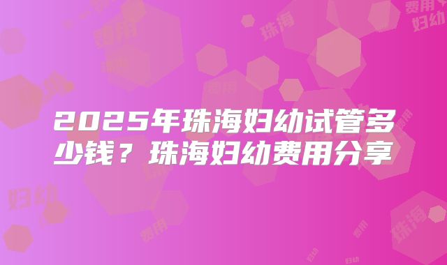 2025年珠海妇幼试管多少钱?珠海妇幼费用分享