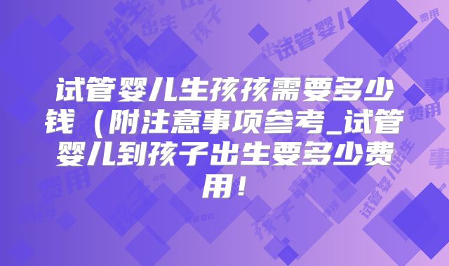试管婴儿生孩孩需要多少钱（附注意事项参考_试管婴儿到孩子出生要多少费用！