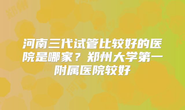 河南三代试管比较好的医院是哪家？郑州大学第一附属医院较好