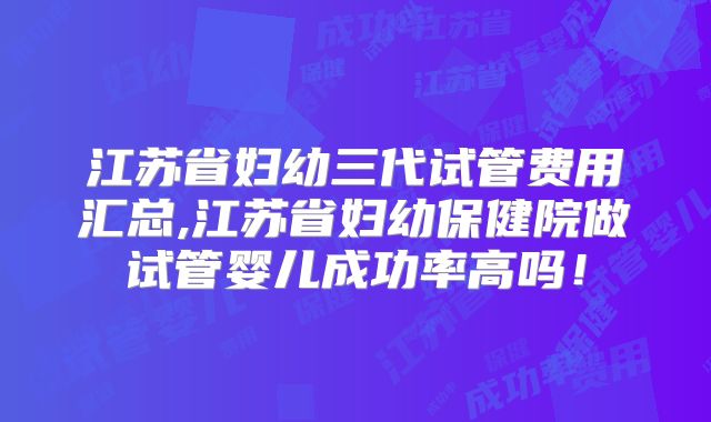 江苏省妇幼三代试管费用汇总,江苏省妇幼保健院做试管婴儿成功率高吗！