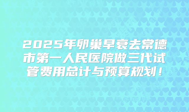 2025年卵巢早衰去常德市第一人民医院做三代试管费用总计与预算规划！