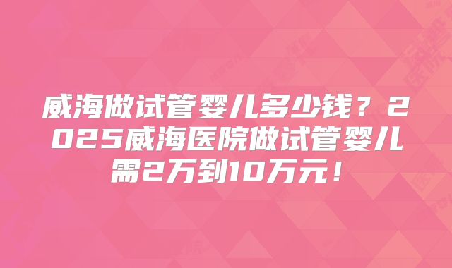 威海做试管婴儿多少钱？2025威海医院做试管婴儿需2万到10万元！