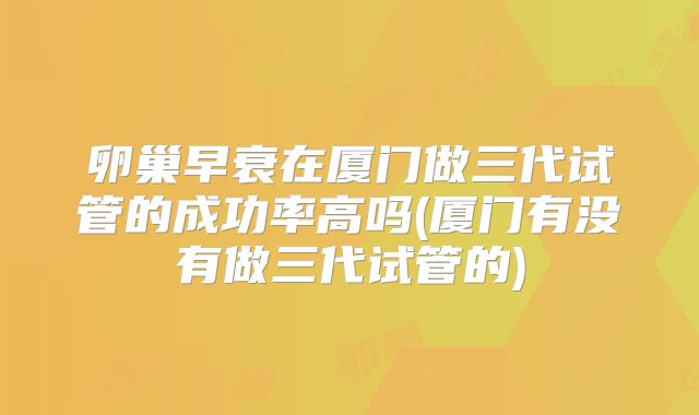 卵巢早衰在厦门做三代试管的成功率高吗(厦门有没有做三代试管的)
