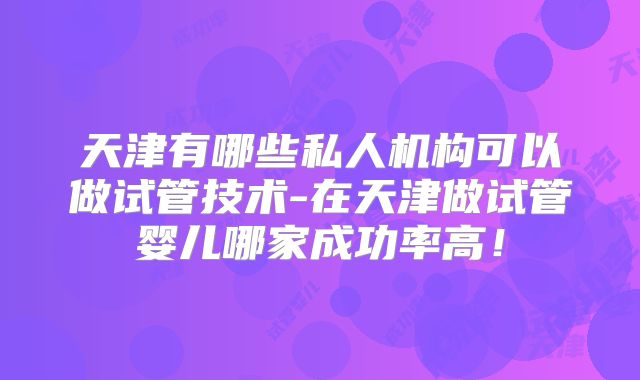 天津有哪些私人机构可以做试管技术-在天津做试管婴儿哪家成功率高！