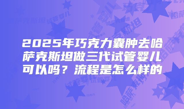 2025年巧克力囊肿去哈萨克斯坦做三代试管婴儿可以吗？流程是怎么样的