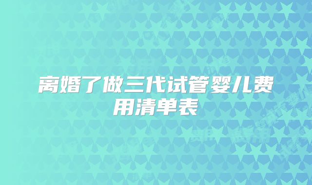 离婚了做三代试管婴儿费用清单表