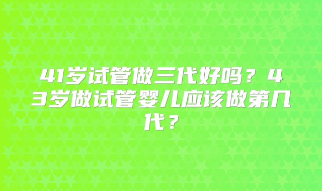 41岁试管做三代好吗?43岁做试管婴儿应该做第几代?