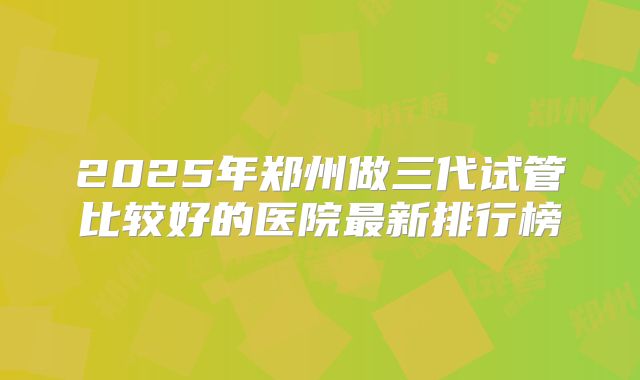 2025年郑州做三代试管比较好的医院最新排行榜
