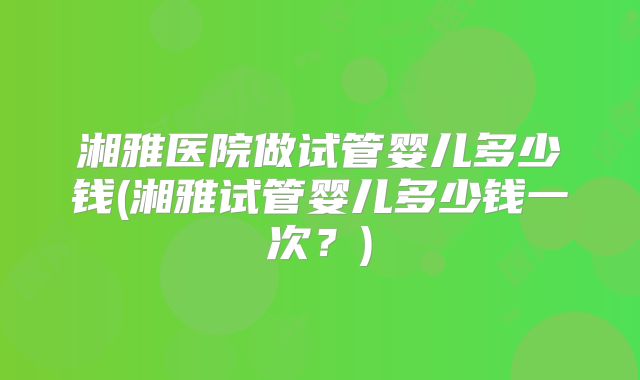 湘雅医院做试管婴儿多少钱(湘雅试管婴儿多少钱一次？)