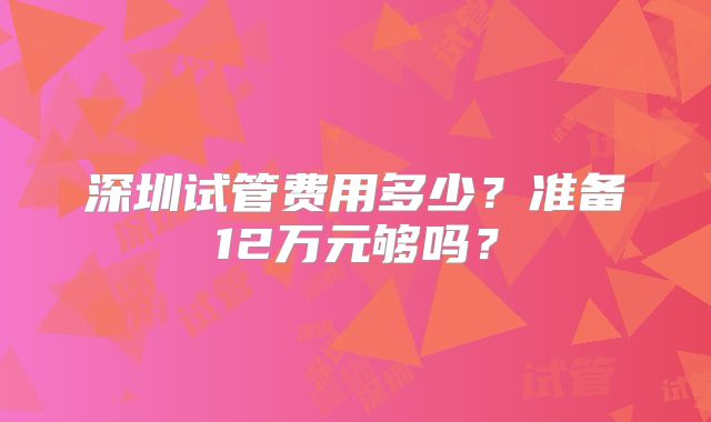 深圳试管费用多少?准备12万元够吗?