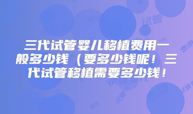 三代试管婴儿移植费用一般多少钱(要多少钱呢!三代试管移植需要多少钱!