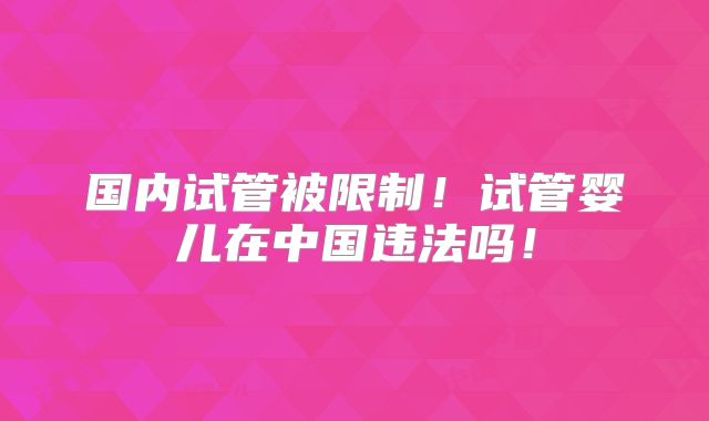 国内试管被限制!试管婴儿在中国违法吗!