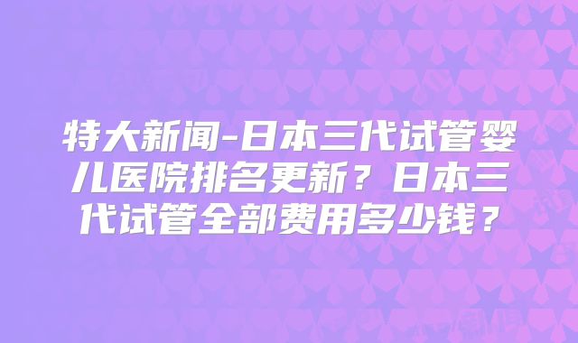 特大新闻-日本三代试管婴儿医院排名更新？日本三代试管全部费用多少钱？