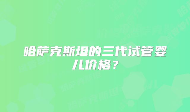 哈萨克斯坦的三代试管婴儿价格？