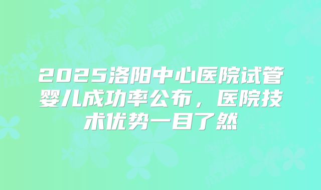 2025洛阳中心医院试管婴儿成功率公布，医院技术优势一目了然