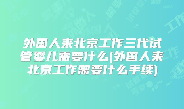 外国人来北京工作三代试管婴儿需要什么(外国人来北京工作需要什么手续)