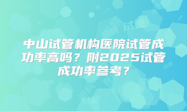 中山试管机构医院试管成功率高吗?附2025试管成功率参考?