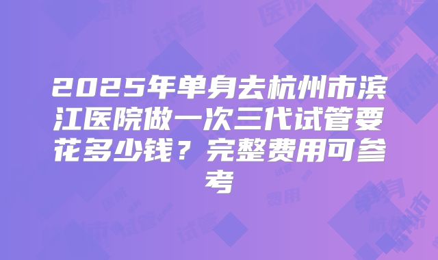 2025年单身去杭州市滨江医院做一次三代试管要花多少钱？完整费用可参考