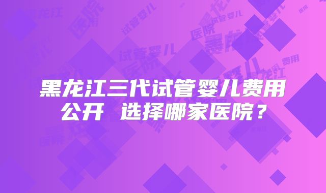 黑龙江三代试管婴儿费用公开 选择哪家医院?