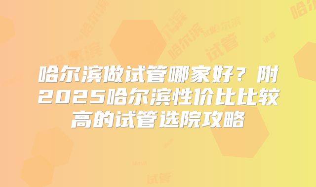 哈尔滨做试管哪家好?附2025哈尔滨性价比比较高的试管选院攻略