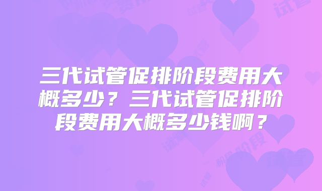 三代试管促排阶段费用大概多少?三代试管促排阶段费用大概多少钱啊?