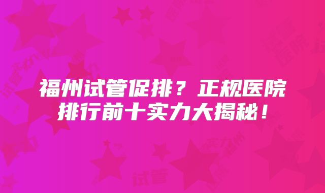 福州试管促排?正规医院排行前十实力大揭秘!
