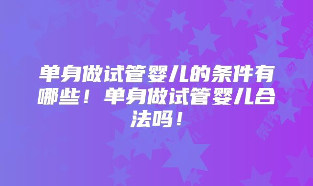 单身做试管婴儿的条件有哪些！单身做试管婴儿合法吗！