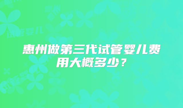 惠州做第三代试管婴儿费用大概多少？