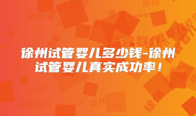 徐州试管婴儿多少钱-徐州试管婴儿真实成功率!