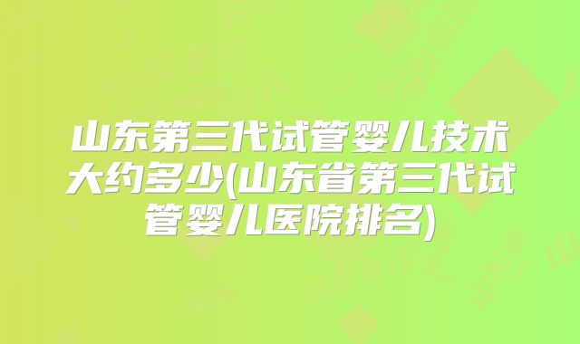 山东第三代试管婴儿技术大约多少(山东省第三代试管婴儿医院排名)